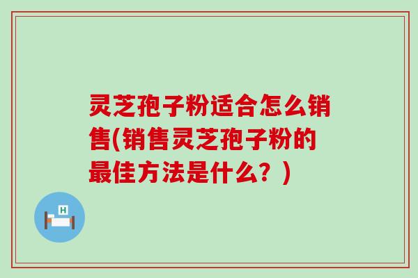 灵芝孢子粉适合怎么销售(销售灵芝孢子粉的佳方法是什么？)