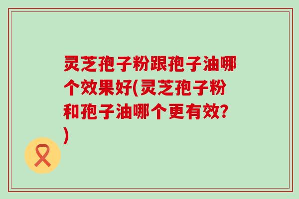 灵芝孢子粉跟孢子油哪个效果好(灵芝孢子粉和孢子油哪个更有效？)