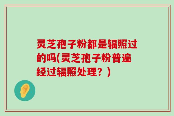 灵芝孢子粉都是辐照过的吗(灵芝孢子粉普遍经过辐照处理？)