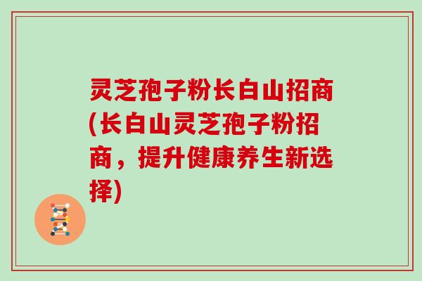 灵芝孢子粉长白山招商(长白山灵芝孢子粉招商，提升健康养生新选择)