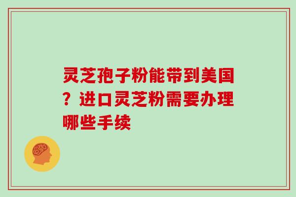 灵芝孢子粉能带到美国？进口灵芝粉需要办理哪些手续