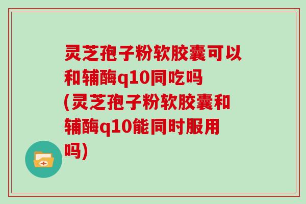 灵芝孢子粉软胶囊可以和辅酶q10同吃吗 (灵芝孢子粉软胶囊和辅酶q10能同时服用吗)