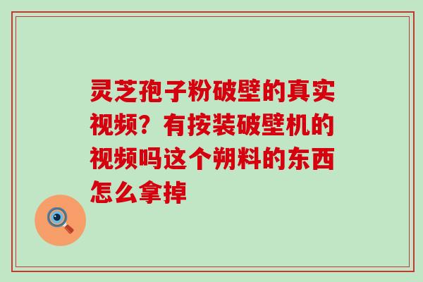 灵芝孢子粉破壁的真实视频？有按装破壁机的视频吗这个朔料的东西怎么拿掉