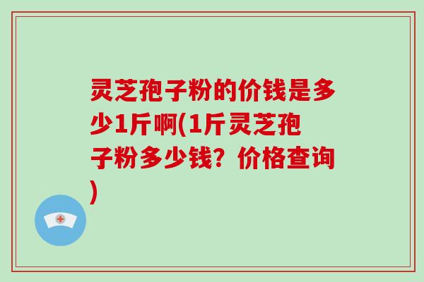 灵芝孢子粉的价钱是多少1斤啊(1斤灵芝孢子粉多少钱？价格查询)