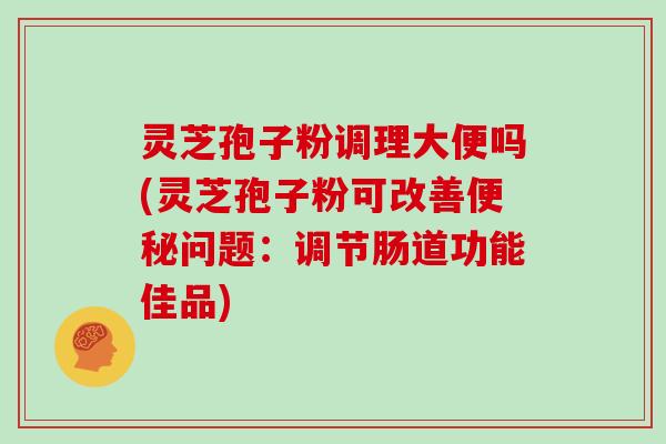 灵芝孢子粉调理大便吗(灵芝孢子粉可改善问题：调节肠道功能佳品)