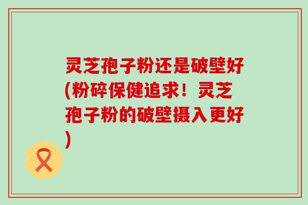 灵芝孢子粉还是破壁好(粉碎保健追求！灵芝孢子粉的破壁摄入更好)