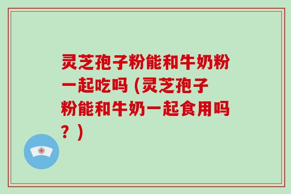 灵芝孢子粉能和牛奶粉一起吃吗 (灵芝孢子粉能和牛奶一起食用吗？)