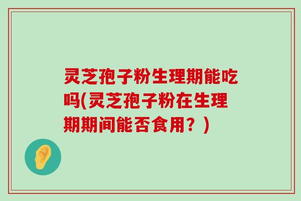 灵芝孢子粉生理期能吃吗(灵芝孢子粉在生理期期间能否食用？)