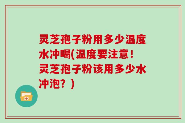 灵芝孢子粉用多少温度水冲喝(温度要注意！灵芝孢子粉该用多少水冲泡？)