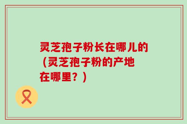 灵芝孢子粉长在哪儿的 (灵芝孢子粉的产地在哪里？)