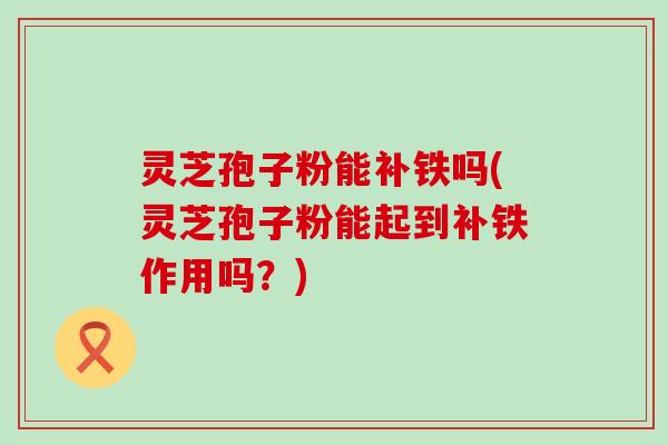 灵芝孢子粉能补铁吗(灵芝孢子粉能起到补铁作用吗？)