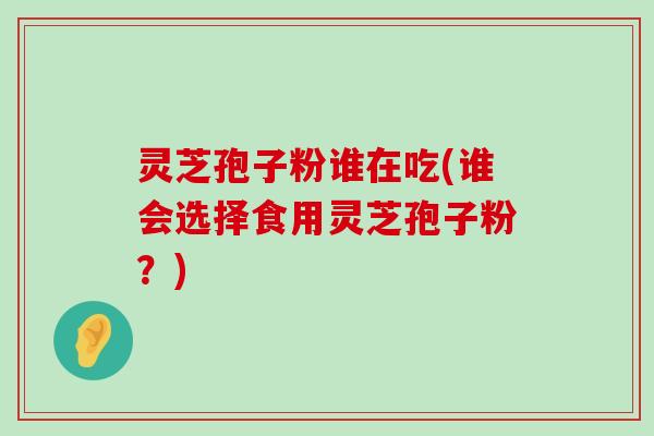 灵芝孢子粉谁在吃(谁会选择食用灵芝孢子粉？)