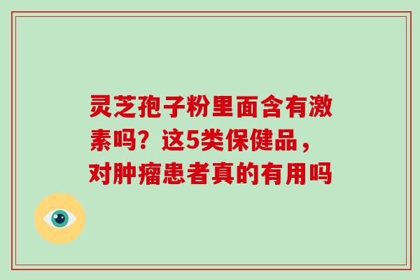 灵芝孢子粉里面含有激素吗？这5类保健品，对患者真的有用吗