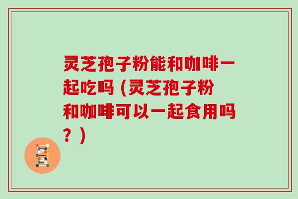 灵芝孢子粉能和咖啡一起吃吗 (灵芝孢子粉和咖啡可以一起食用吗？)