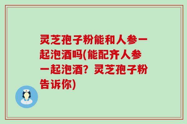 灵芝孢子粉能和人参一起泡酒吗(能配齐人参一起泡酒？灵芝孢子粉告诉你)