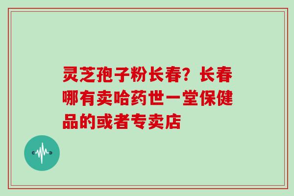 灵芝孢子粉长春？长春哪有卖哈药世一堂保健品的或者专卖店