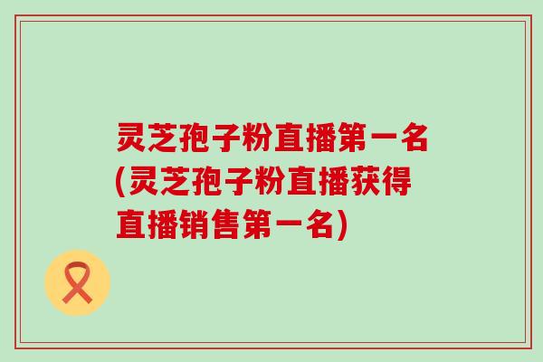 灵芝孢子粉直播第一名(灵芝孢子粉直播获得直播销售第一名)