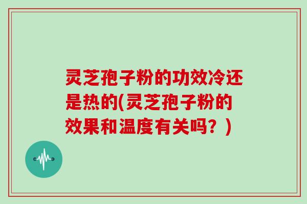 灵芝孢子粉的功效冷还是热的(灵芝孢子粉的效果和温度有关吗？)