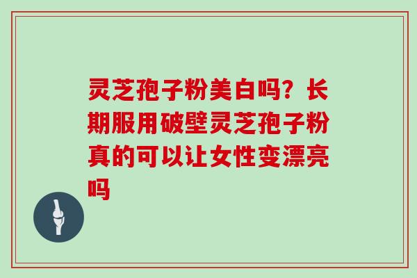 灵芝孢子粉美白吗？长期服用破壁灵芝孢子粉真的可以让女性变漂亮吗