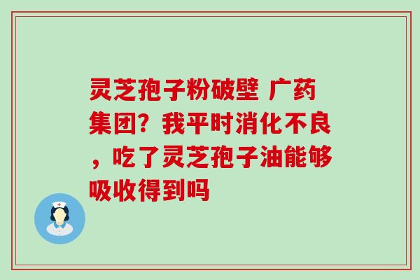 灵芝孢子粉破壁 广药集团？我平时，吃了灵芝孢子油能够吸收得到吗