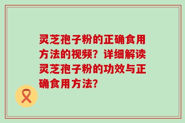 灵芝孢子粉的正确食用方法的视频？详细解读灵芝孢子粉的功效与正确食用方法？