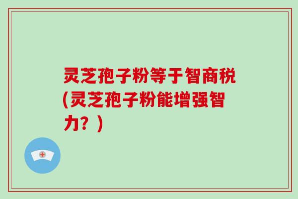 灵芝孢子粉等于智商税(灵芝孢子粉能增强智力？)