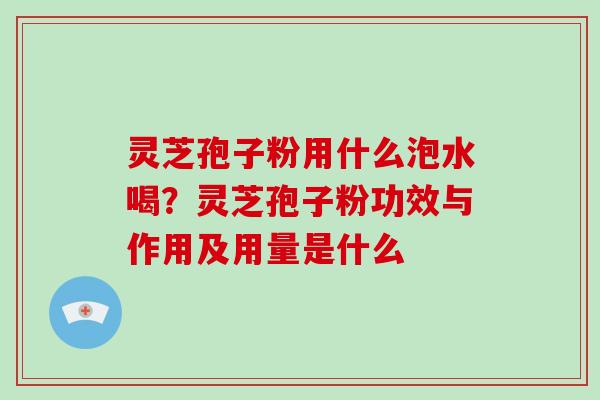 灵芝孢子粉用什么泡水喝？灵芝孢子粉功效与作用及用量是什么