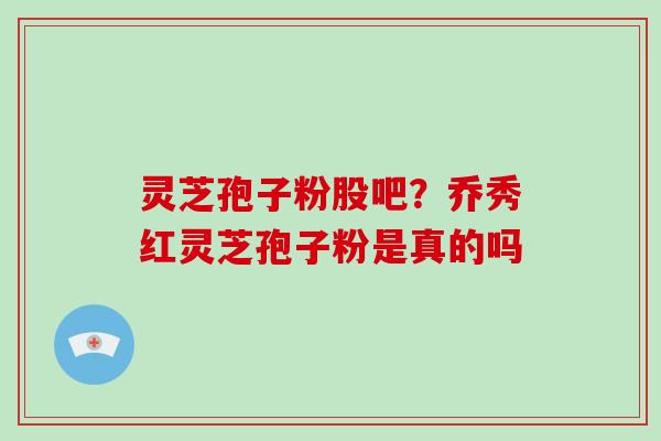 灵芝孢子粉股吧？乔秀红灵芝孢子粉是真的吗