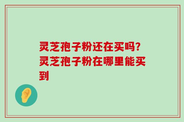 灵芝孢子粉还在买吗？灵芝孢子粉在哪里能买到