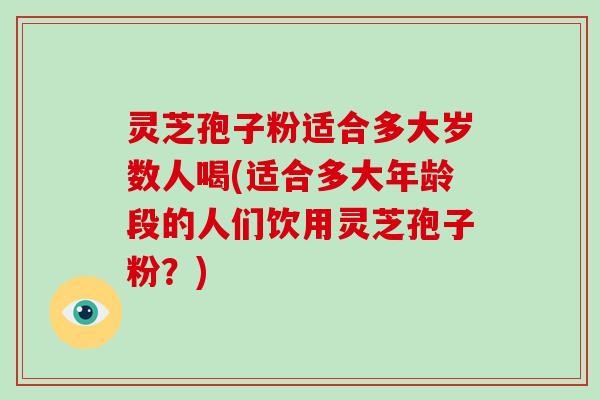 灵芝孢子粉适合多大岁数人喝(适合多大年龄段的人们饮用灵芝孢子粉？)