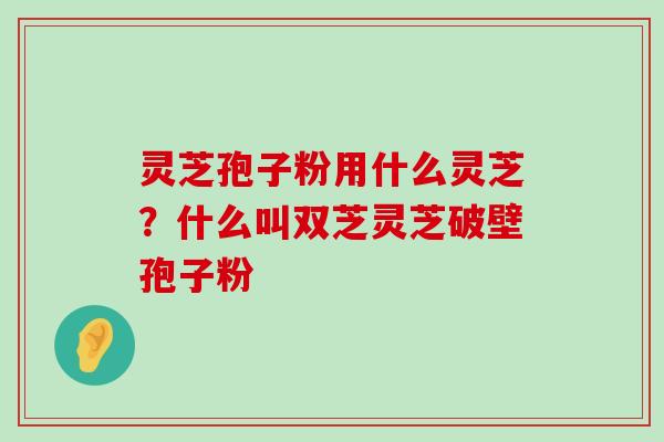 灵芝孢子粉用什么灵芝？什么叫双芝灵芝破壁孢子粉