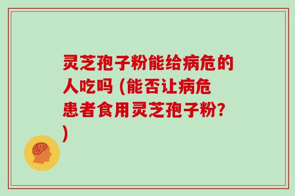 灵芝孢子粉能给危的人吃吗 (能否让危患者食用灵芝孢子粉？)