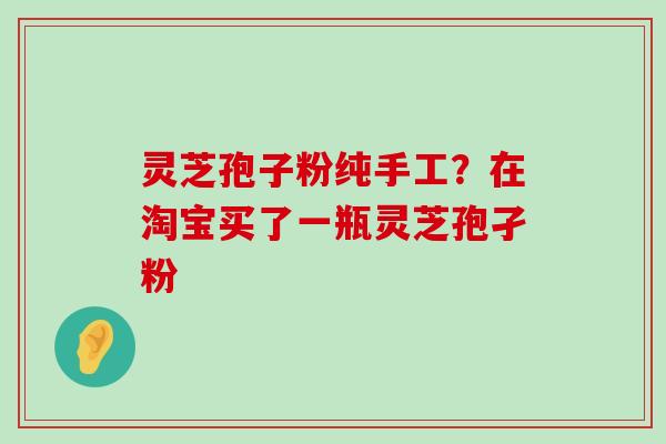 灵芝孢子粉纯手工？在淘宝买了一瓶灵芝孢孑粉