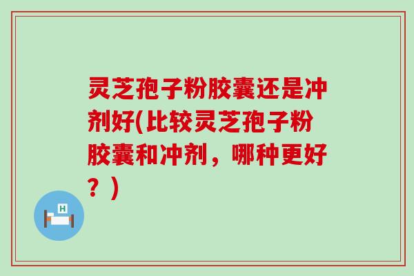 灵芝孢子粉胶囊还是冲剂好(比较灵芝孢子粉胶囊和冲剂，哪种更好？)