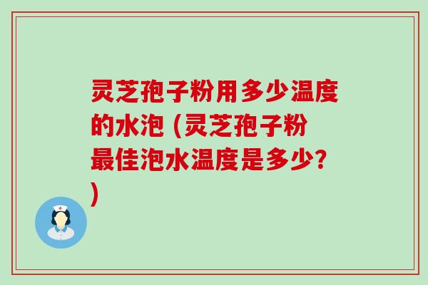 灵芝孢子粉用多少温度的水泡 (灵芝孢子粉佳泡水温度是多少？)