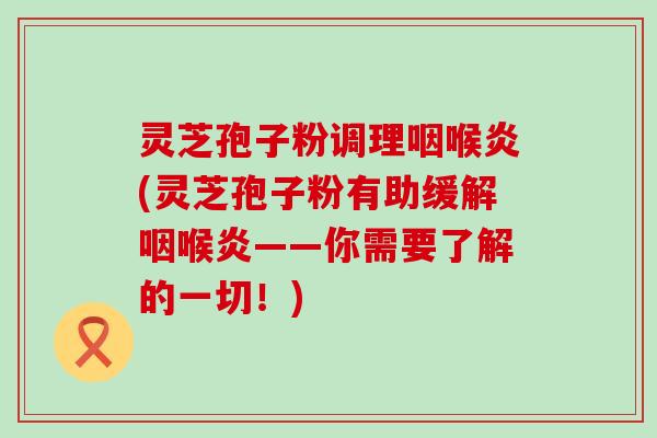 灵芝孢子粉调理咽喉炎(灵芝孢子粉有助缓解咽喉炎——你需要了解的一切！)