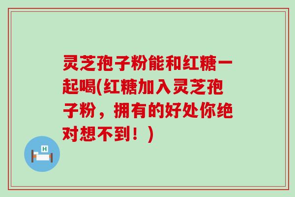 灵芝孢子粉能和红糖一起喝(红糖加入灵芝孢子粉，拥有的好处你绝对想不到！)