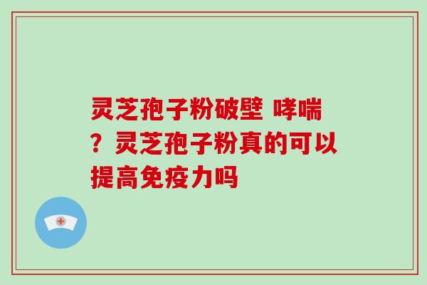 灵芝孢子粉破壁 ？灵芝孢子粉真的可以提高免疫力吗