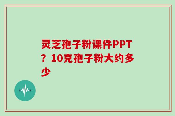 灵芝孢子粉课件PPT？10克孢子粉大约多少