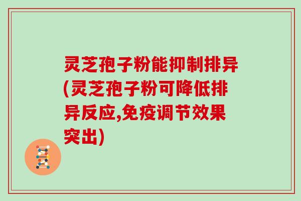 灵芝孢子粉能抑制排异(灵芝孢子粉可降低排异反应,免疫调节效果突出)