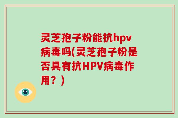 灵芝孢子粉能抗hpv吗(灵芝孢子粉是否具有抗HPV作用？)