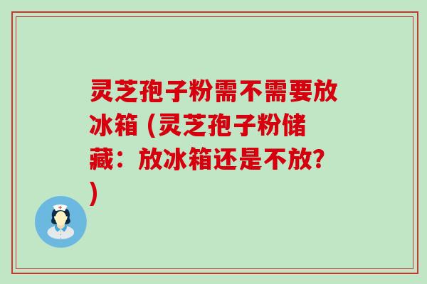 灵芝孢子粉需不需要放冰箱 (灵芝孢子粉储藏：放冰箱还是不放？)