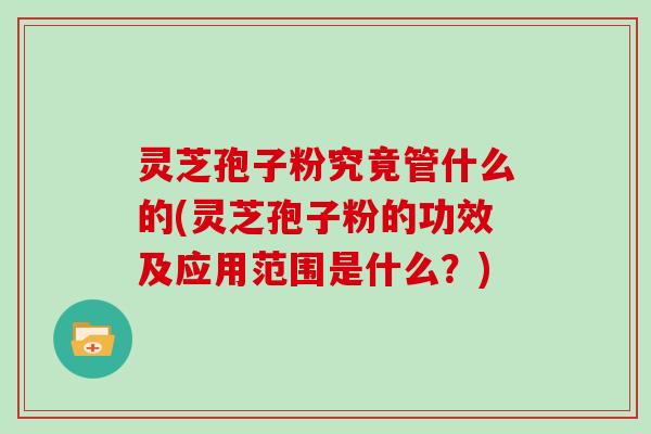 灵芝孢子粉究竟管什么的(灵芝孢子粉的功效及应用范围是什么？)