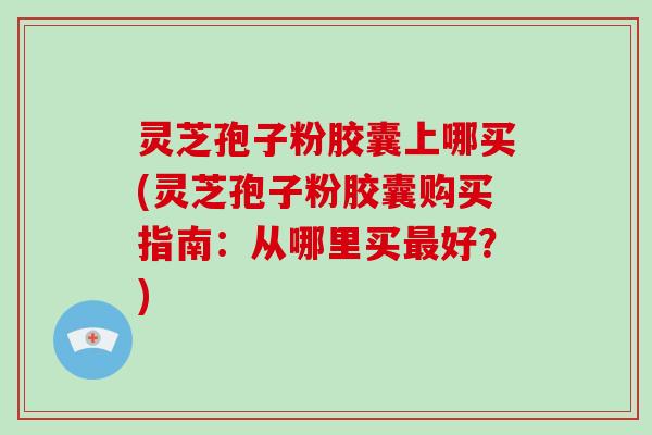 灵芝孢子粉胶囊上哪买(灵芝孢子粉胶囊购买指南：从哪里买好？)