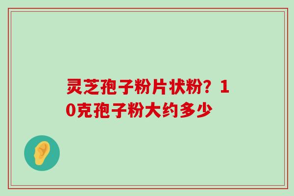 灵芝孢子粉片状粉？10克孢子粉大约多少