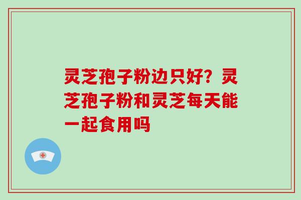 灵芝孢子粉边只好？灵芝孢子粉和灵芝每天能一起食用吗