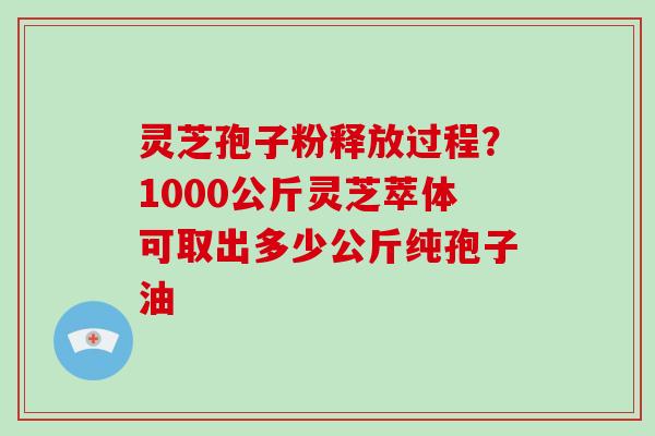 灵芝孢子粉释放过程？1000公斤灵芝萃体可取出多少公斤纯孢子油