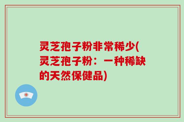 灵芝孢子粉非常稀少(灵芝孢子粉：一种稀缺的天然保健品)