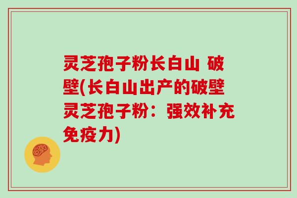 灵芝孢子粉长白山 破壁(长白山出产的破壁灵芝孢子粉：强效补充免疫力)