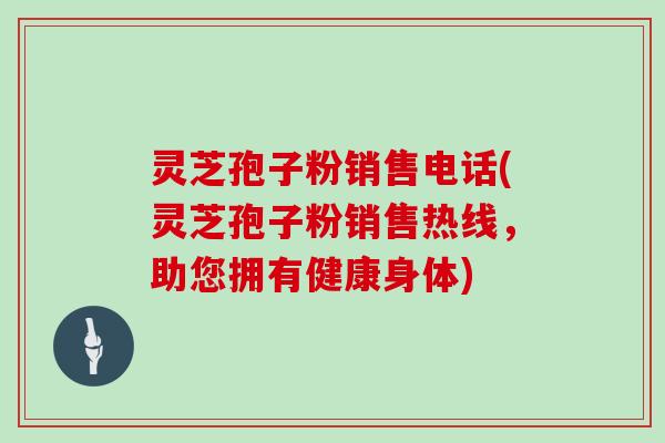 灵芝孢子粉销售电话(灵芝孢子粉销售热线，助您拥有健康身体)